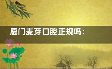 厦门麦芽口腔正规吗:正规可靠不坑人|连锁品牌覆盖多城|看牙技术口碑都不错